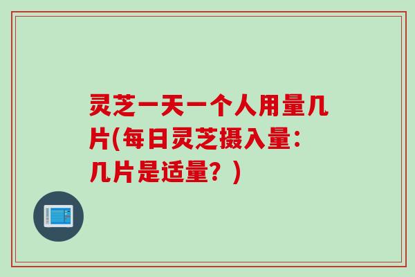 灵芝一天一个人用量几片(每日灵芝摄入量：几片是适量？)