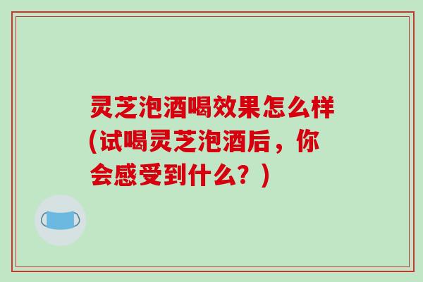 灵芝泡酒喝效果怎么样(试喝灵芝泡酒后，你会感受到什么？)