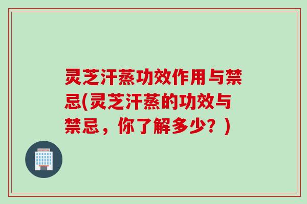 灵芝汗蒸功效作用与禁忌(灵芝汗蒸的功效与禁忌，你了解多少？)