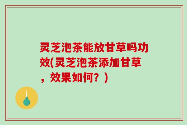 灵芝泡茶能放甘草吗功效(灵芝泡茶添加甘草，效果如何？)