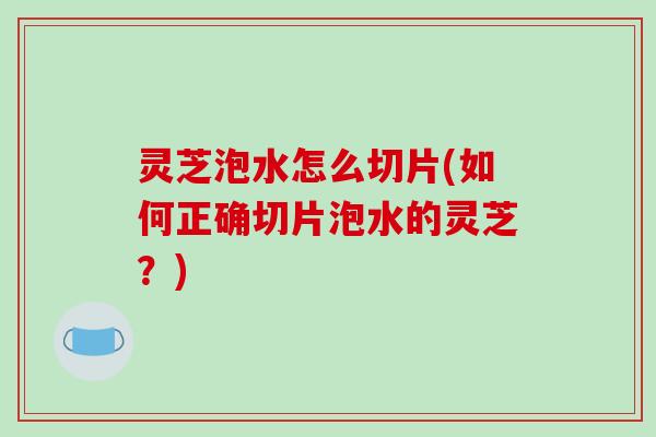 灵芝泡水怎么切片(如何正确切片泡水的灵芝？)