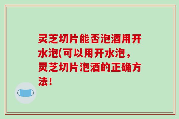 灵芝切片能否泡酒用开水泡(可以用开水泡，灵芝切片泡酒的正确方法！
