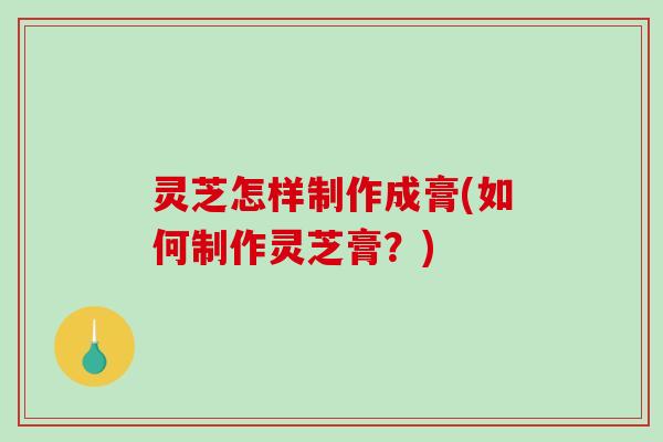 灵芝怎样制作成膏(如何制作灵芝膏？)