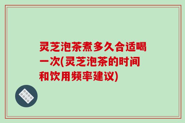 灵芝泡茶煮多久合适喝一次(灵芝泡茶的时间和饮用频率建议)