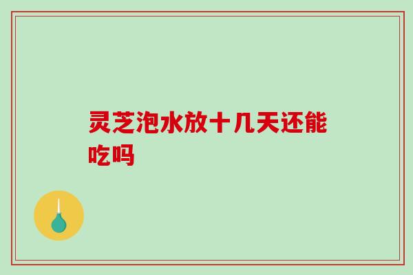 灵芝泡水放十几天还能吃吗