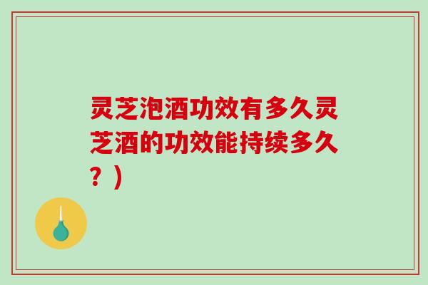 灵芝泡酒功效有多久灵芝酒的功效能持续多久？)
