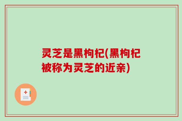 灵芝是黑枸杞(黑枸杞被称为灵芝的近亲)
