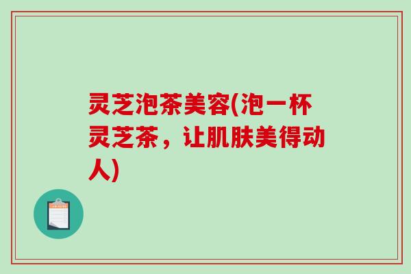 灵芝泡茶美容(泡一杯灵芝茶，让肌肤美得动人)