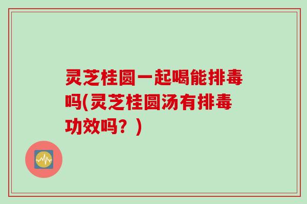 灵芝桂圆一起喝能排毒吗(灵芝桂圆汤有排毒功效吗？)