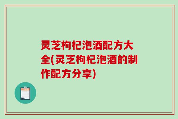 灵芝枸杞泡酒配方大 全(灵芝枸杞泡酒的制作配方分享)