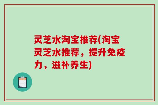 灵芝水淘宝推荐(淘宝灵芝水推荐，提升免疫力，滋补养生)