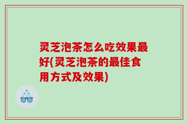 灵芝泡茶怎么吃效果好(灵芝泡茶的佳食用方式及效果)