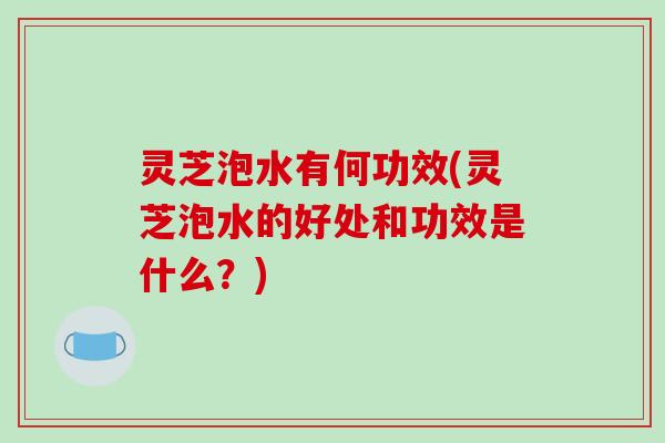 灵芝泡水有何功效(灵芝泡水的好处和功效是什么？)