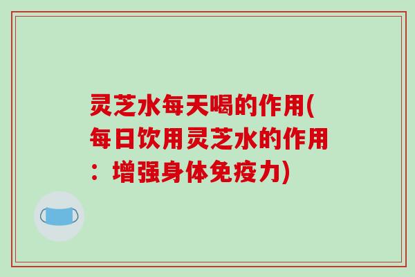 灵芝水每天喝的作用(每日饮用灵芝水的作用：增强身体免疫力)