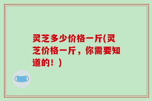 灵芝多少价格一斤(灵芝价格一斤，你需要知道的！)