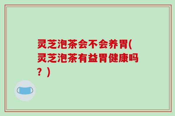 灵芝泡茶会不会养胃(灵芝泡茶有益胃健康吗？)