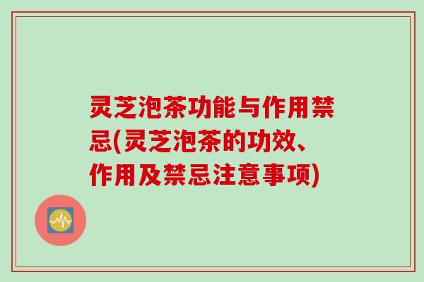 灵芝泡茶功能与作用禁忌(灵芝泡茶的功效、作用及禁忌注意事项)