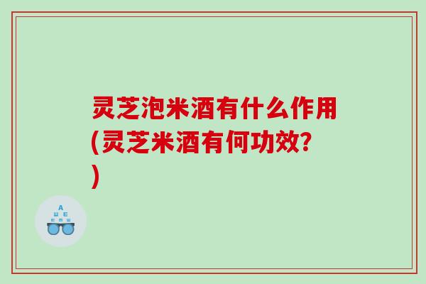 灵芝泡米酒有什么作用(灵芝米酒有何功效？)
