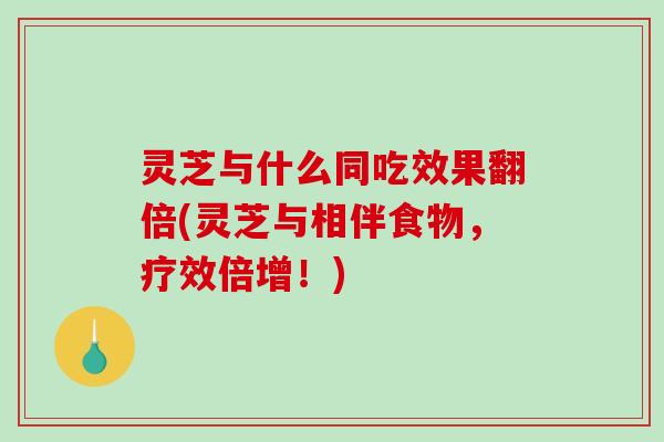 灵芝与什么同吃效果翻倍(灵芝与相伴食物，疗效倍增！)
