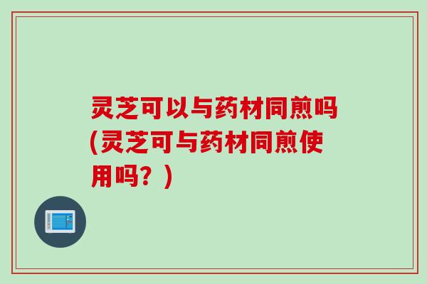 灵芝可以与药材同煎吗(灵芝可与药材同煎使用吗？)