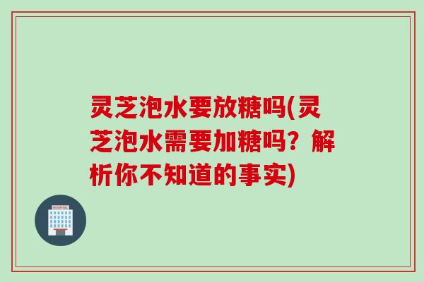 灵芝泡水要放糖吗(灵芝泡水需要加糖吗？解析你不知道的事实)