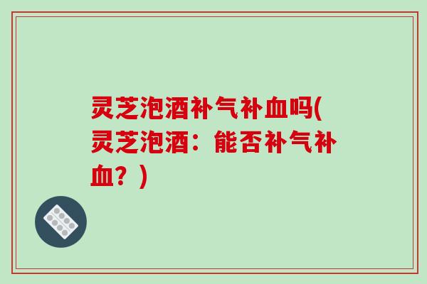 灵芝泡酒补吗(灵芝泡酒：能否补？)