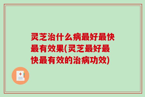 灵芝治什么病最好最快最有效果(灵芝最好最快最有效的治病功效)