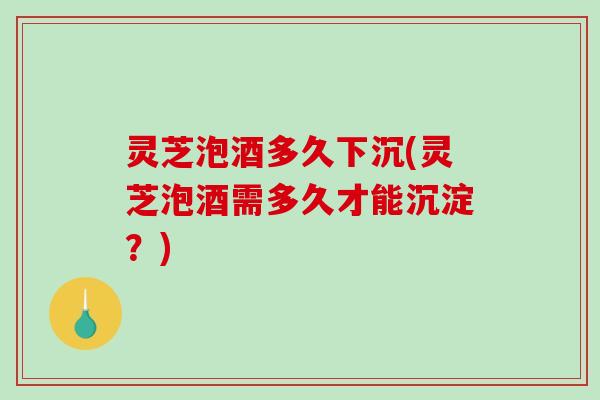 灵芝泡酒多久下沉(灵芝泡酒需多久才能沉淀？)