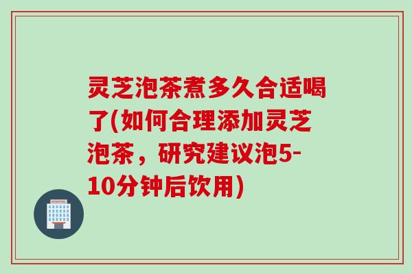 灵芝泡茶煮多久合适喝了(如何合理添加灵芝泡茶，研究建议泡5-10分钟后饮用)