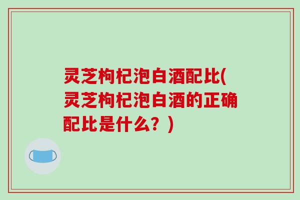 灵芝枸杞泡白酒配比(灵芝枸杞泡白酒的正确配比是什么？)