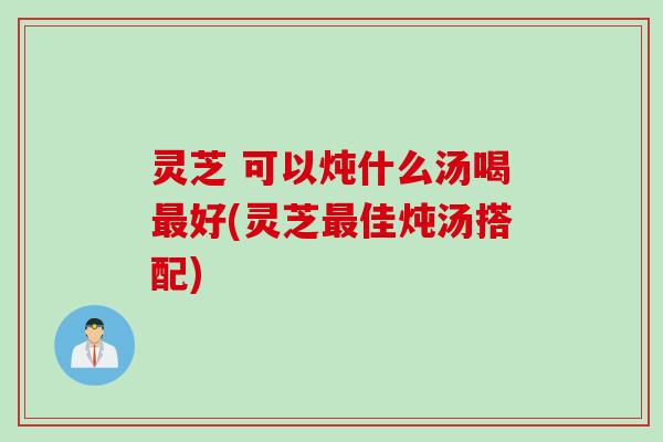 灵芝 可以炖什么汤喝好(灵芝佳炖汤搭配)