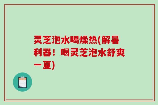 灵芝泡水喝燥热(解暑利器！喝灵芝泡水舒爽一夏)