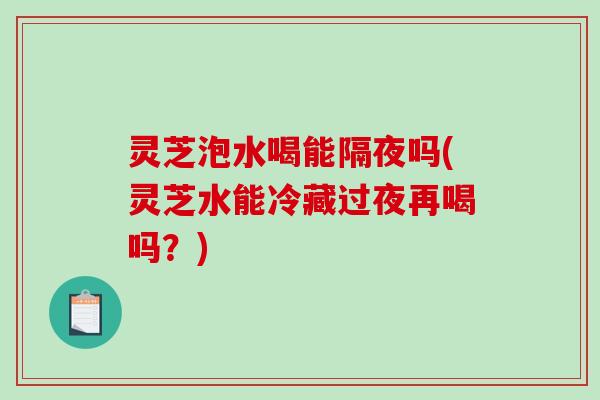 灵芝泡水喝能隔夜吗(灵芝水能冷藏过夜再喝吗？)