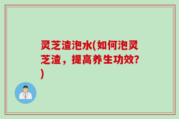 灵芝渣泡水(如何泡灵芝渣，提高养生功效？)