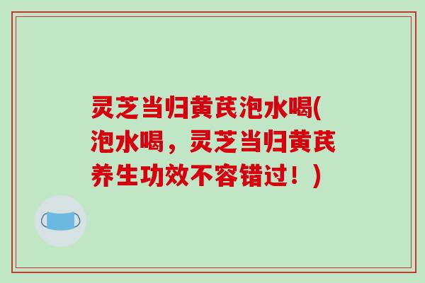 灵芝当归黄芪泡水喝(泡水喝，灵芝当归黄芪养生功效不容错过！)
