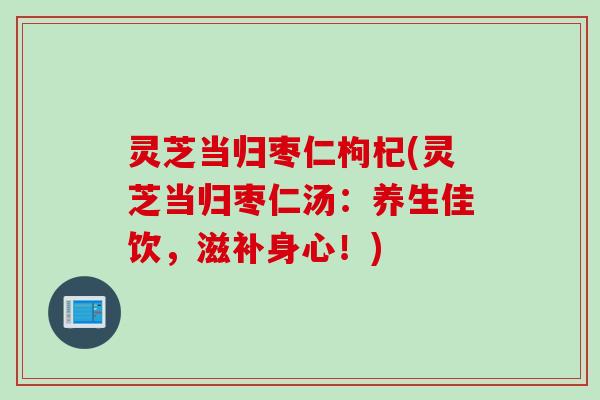 灵芝当归枣仁枸杞(灵芝当归枣仁汤：养生佳饮，滋补身心！)