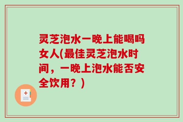灵芝泡水一晚上能喝吗女人(佳灵芝泡水时间，一晚上泡水能否安全饮用？)
