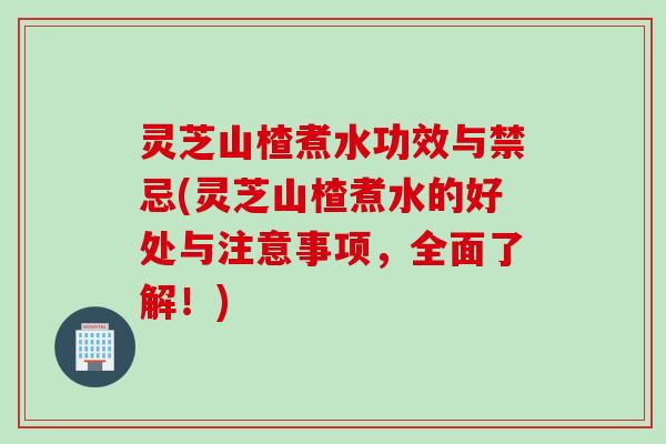 灵芝山楂煮水功效与禁忌(灵芝山楂煮水的好处与注意事项，全面了解！)