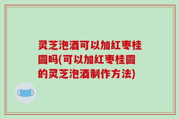 灵芝泡酒可以加红枣桂圆吗(可以加红枣桂圆的灵芝泡酒制作方法)
