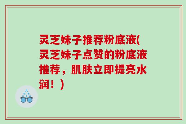 灵芝妹子推荐粉底液(灵芝妹子点赞的粉底液推荐，立即提亮水润！)