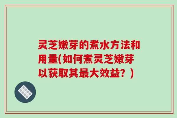 灵芝嫩芽的煮水方法和用量(如何煮灵芝嫩芽以获取其大效益？)