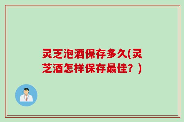 灵芝泡酒保存多久(灵芝酒怎样保存佳？)