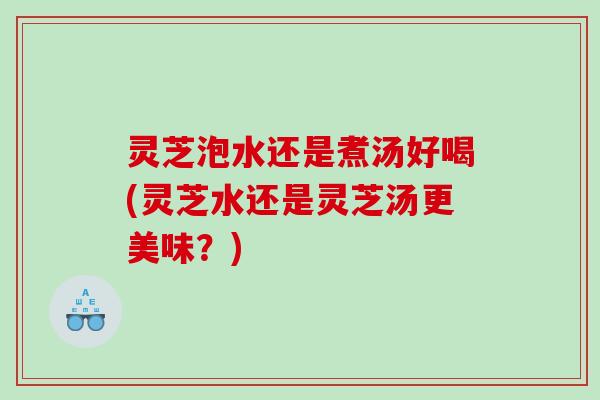 灵芝泡水还是煮汤好喝(灵芝水还是灵芝汤更美味？)