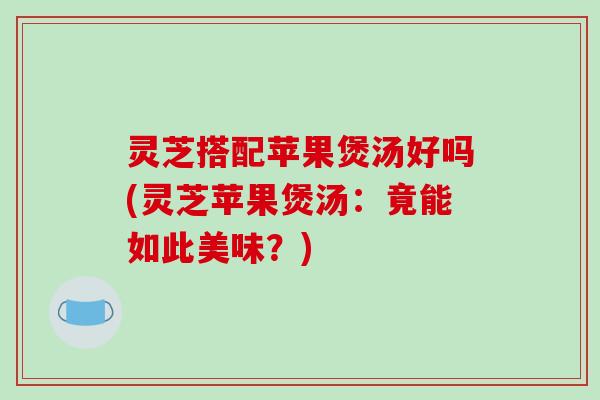 灵芝搭配苹果煲汤好吗(灵芝苹果煲汤：竟能如此美味？)
