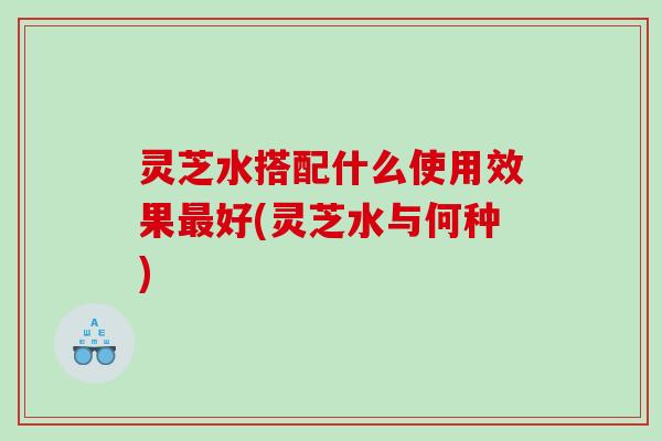 灵芝水搭配什么使用效果最好(灵芝水与何种)