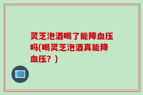 灵芝泡酒喝了能降吗(喝灵芝泡酒真能降？)