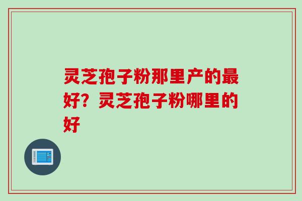 灵芝孢子粉那里产的好？灵芝孢子粉哪里的好