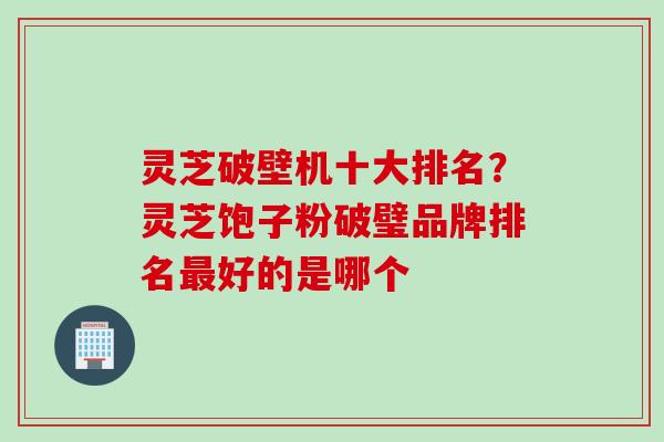 灵芝破壁机十大排名？灵芝饱子粉破璧品牌排名最好的是哪个
