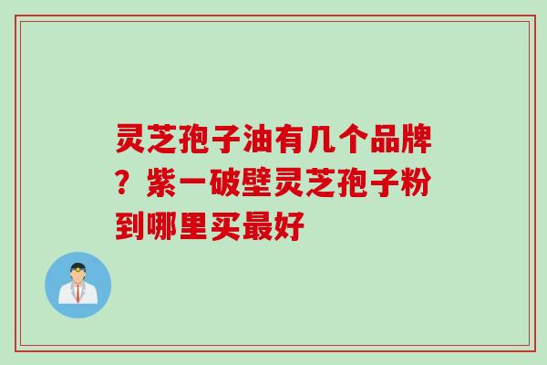 灵芝孢子油有几个品牌？紫一破壁灵芝孢子粉到哪里买最好