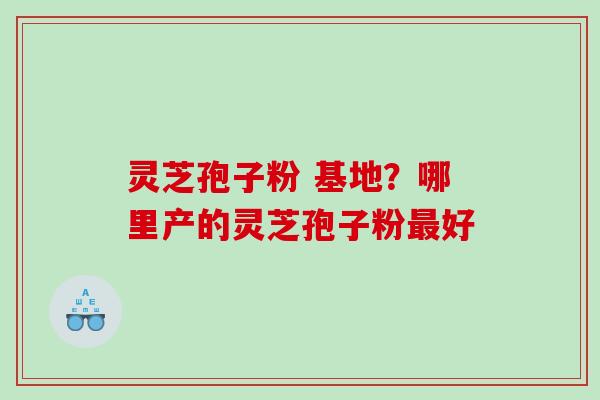 灵芝孢子粉 基地？哪里产的灵芝孢子粉最好